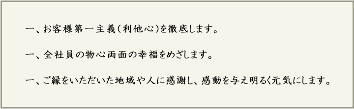 お客様第一主義（利他心）を徹底します。全社員の物心両面の幸福をめざします。ご縁をいただいた地域や人に感謝し、感動を与え明るく元気にします。