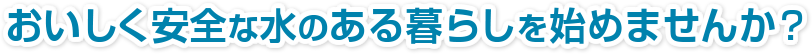 おいしく安全な水のある暮らしを始めませんか？