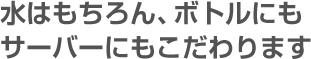 水はもちろん、ボトルにもサーバーにもこだわります