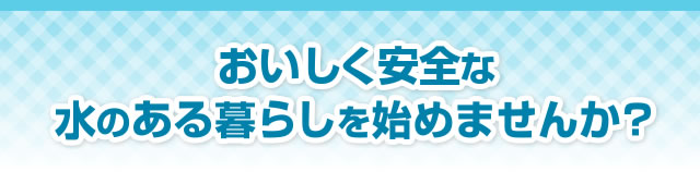 美味しく安全な水のある暮らしを始めませんか？