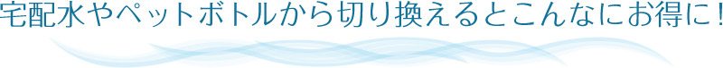 宅配水やペットボトルから切り換えるとこんなにお得に！