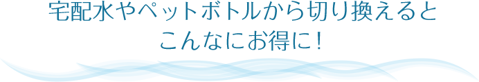 宅配水やペットボトルから切り換えるとこんなにお得に！